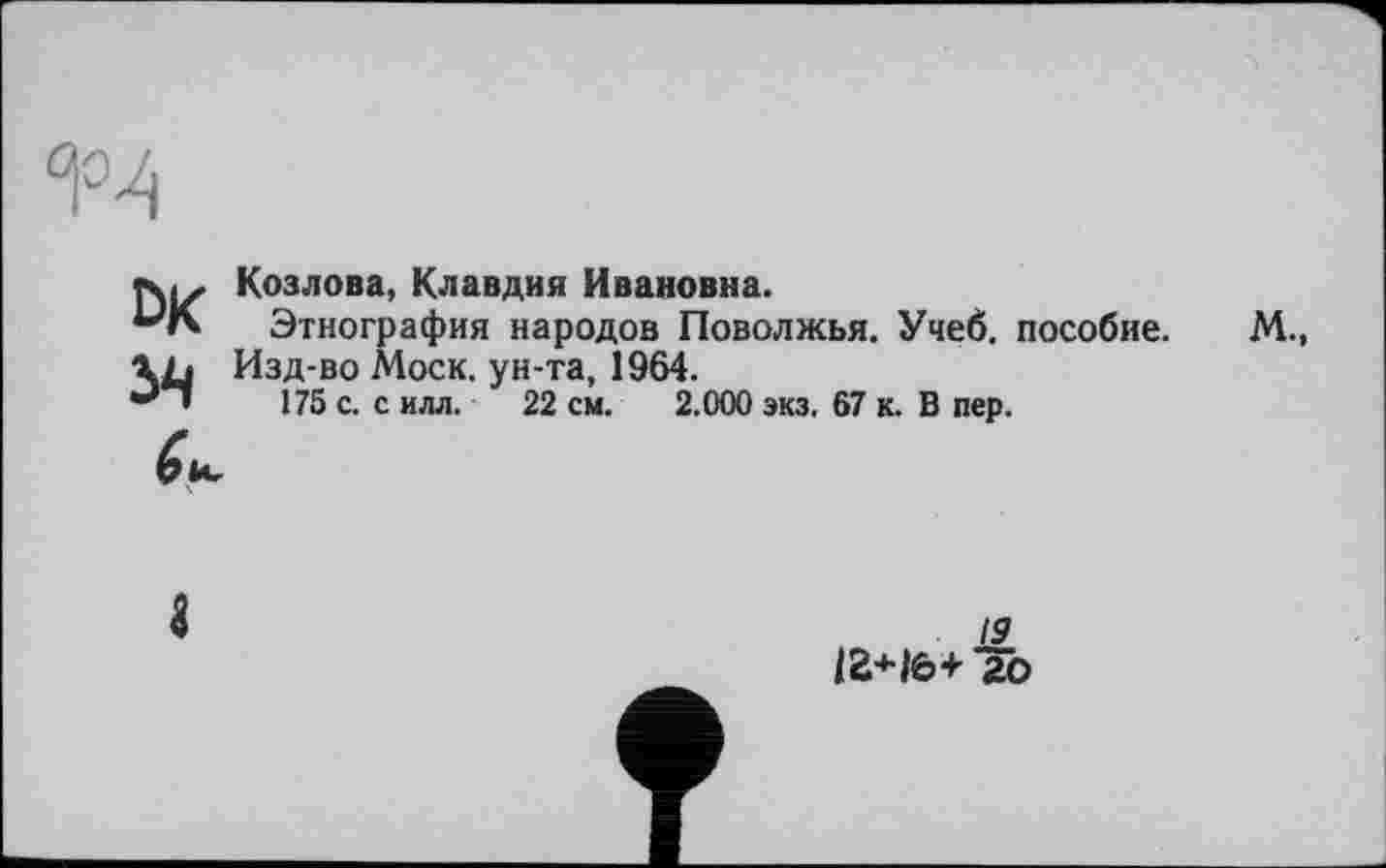 ﻿
Козлова, Клавдия Ивановна.
Этнография народов Поволжья. Учеб, пособие.
Изд-во Моск, ун-та, 1964.
175 с. с илл. 22 см. 2.000 экз. 67 к. В пер.
м.,
19
12+Iè>+ 20